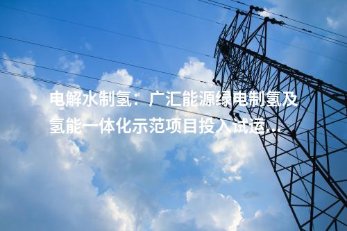 電解水制氫：廣匯能源綠電制氫及氫能一體化示范項目投入試運行