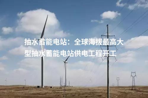 抽水蓄能電站：全球海拔最高大型抽水蓄能電站供電工程開工