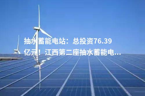 抽水蓄能電站：總投資76.39億元！江西第二座抽水蓄能電站開工