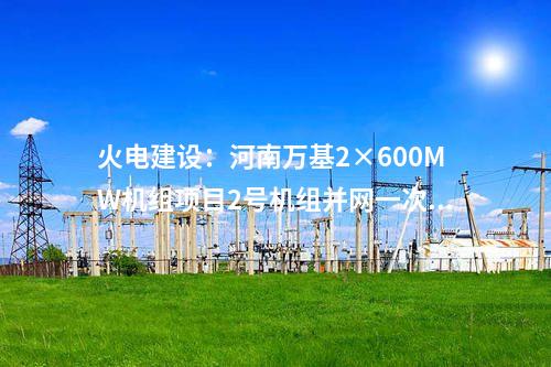 火電建設：河南萬基2×600MW機組項目2號機組并網(wǎng)一次成功