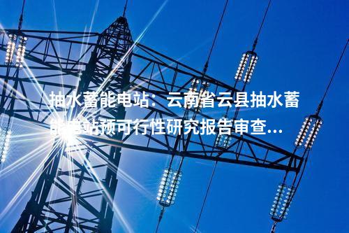 抽水蓄能電站：云南省云縣抽水蓄能電站預可行性研究報告審查會議召開