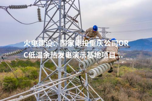 火電建設：國家電投重慶公司ORC低溫余熱發電演示基地項目正式簽約