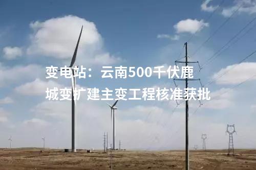 變電站：云南500千伏鹿城變擴建主變工程核準獲批