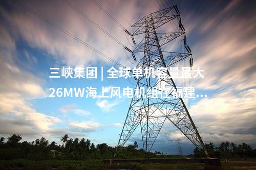 三峽集團 | 全球單機容量最大26MW海上風電機組在福建三峽海上風電國際產業園下線