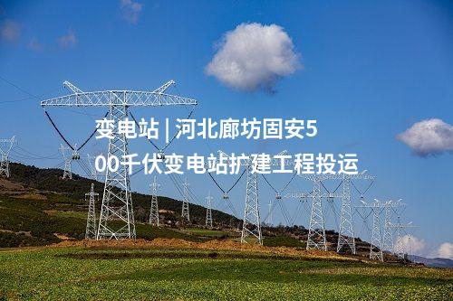 變電站 | 河北廊坊固安500千伏變電站擴建工程投運