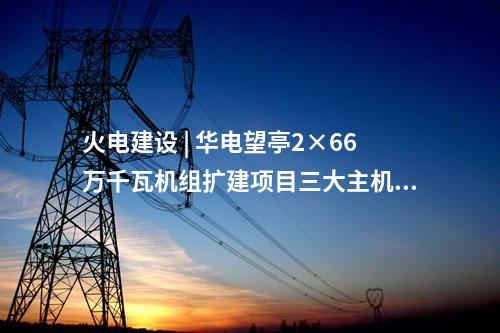 火電建設 | 華電望亭2×66萬千瓦機組擴建項目三大主機采購中標結果公告