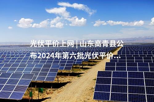 光伏平價上網 | 山東高青縣公布2024年第六批光伏平價上網項目