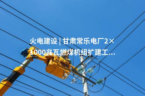 火電建設 | 甘肅常樂電廠2×1000兆瓦燃煤機組擴建工程實現雙節點