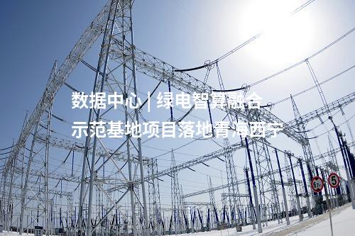 數據中心 | 綠電智算融合示范基地項目落地青海西寧