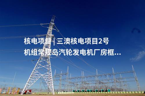 核電項目 | 三澳核電項目2號機組常規島汽輪發電機廠房框架結構整體封頂完成