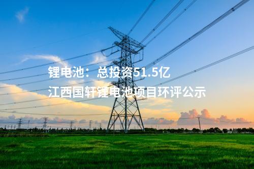 鋰電池：總投資51.5億 江西國軒鋰電池項目環評公示