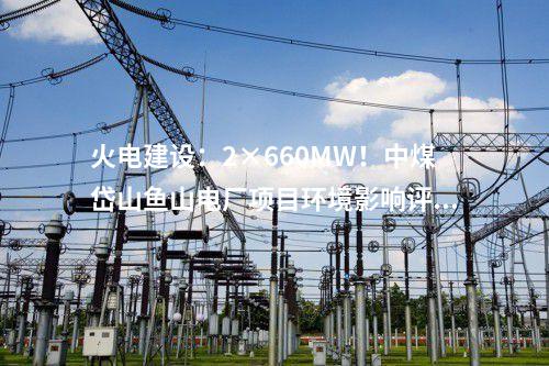 火電建設(shè)：2×660MW！中煤岱山魚山電廠項目環(huán)境影響評價公示